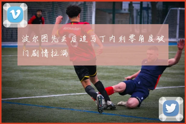波尔图先丢后追马丁内利零角度破门剧情拉满