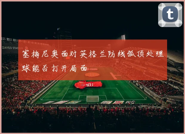 塞梅尼奥面对英格兰防线弧顶处理球能否打开局面