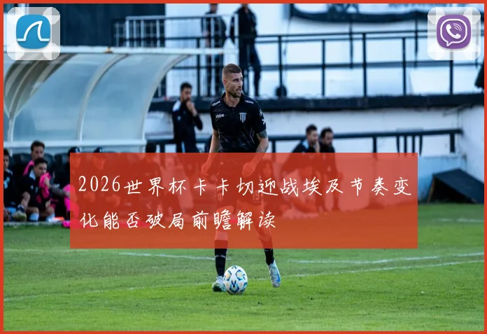 2026世界杯卡卡切迎战埃及节奏变化能否破局前瞻解读