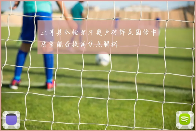 土耳其队恰尔汗奥卢对阵美国传中质量能否提高焦点解析