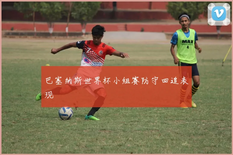 巴塞纳斯世界杯小组赛防守回追表现