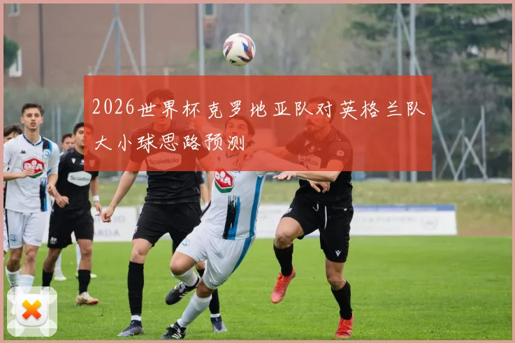 2026世界杯克罗地亚队对英格兰队大小球思路预测