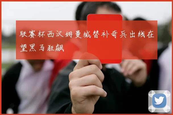 联赛杯西汉姆曼城替补奇兵出线在望黑马狂飙
