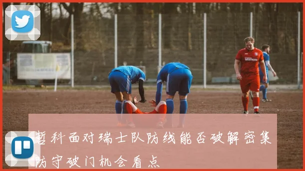 哲科面对瑞士队防线能否破解密集防守破门机会看点