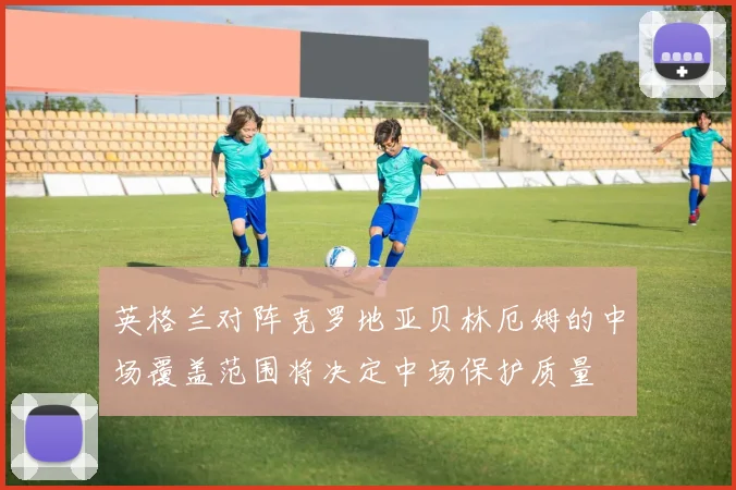英格兰对阵克罗地亚贝林厄姆的中场覆盖范围将决定中场保护质量