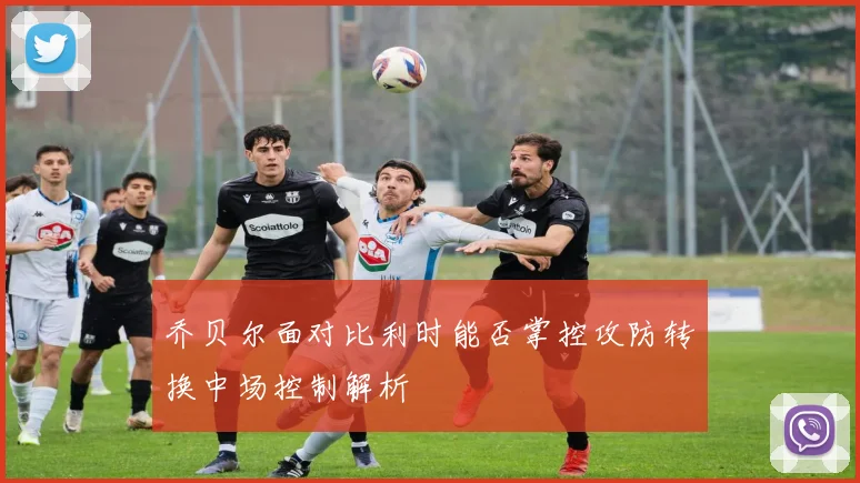 乔贝尔面对比利时能否掌控攻防转换中场控制解析