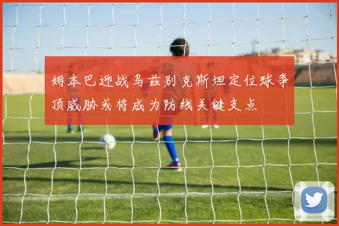 姆本巴迎战乌兹别克斯坦定位球争顶威胁或将成为防线关键支点