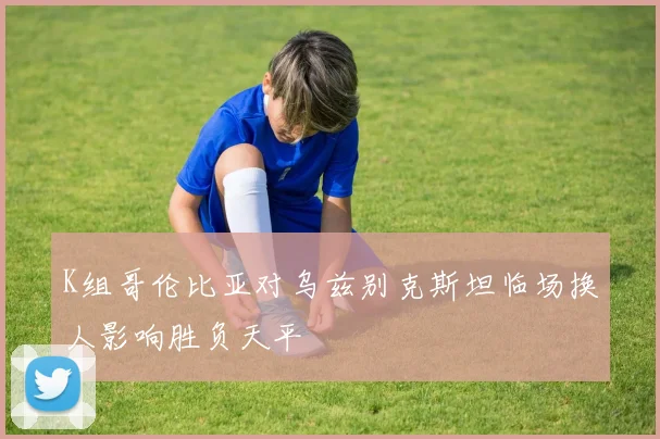 K组哥伦比亚对乌兹别克斯坦临场换人影响胜负天平