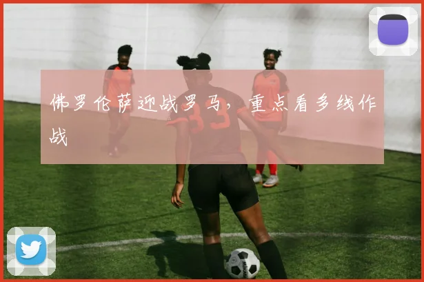 佛罗伦萨迎战罗马，重点看多线作战