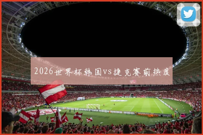 2026世界杯韩国vs捷克赛前热度