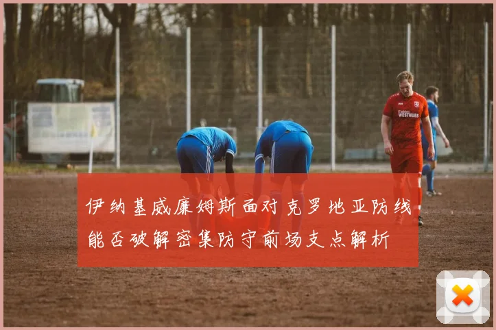 伊纳基威廉姆斯面对克罗地亚防线能否破解密集防守前场支点解析