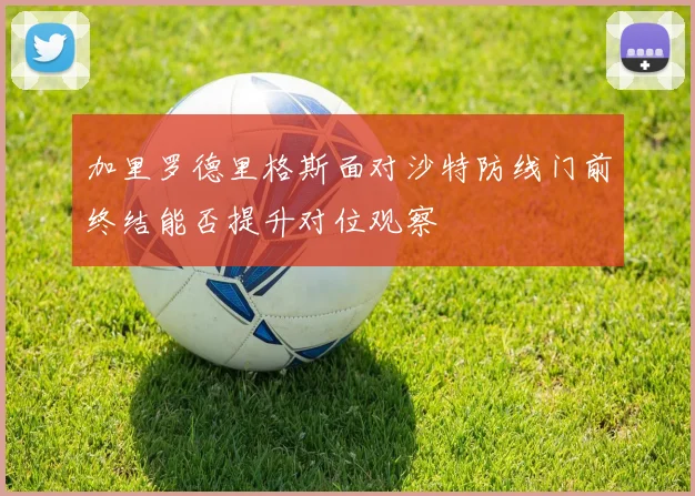 加里罗德里格斯面对沙特防线门前终结能否提升对位观察