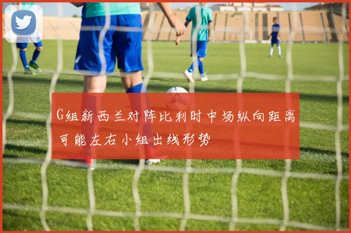 G组新西兰对阵比利时中场纵向距离可能左右小组出线形势