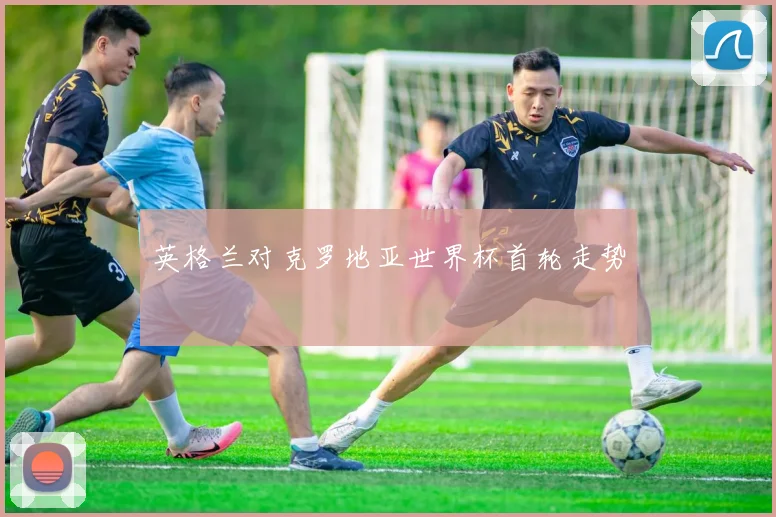 英格兰对克罗地亚世界杯首轮走势