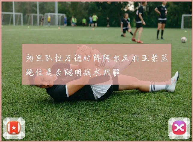 约旦队拉万德对阵阿尔及利亚禁区跑位是否聪明战术拆解