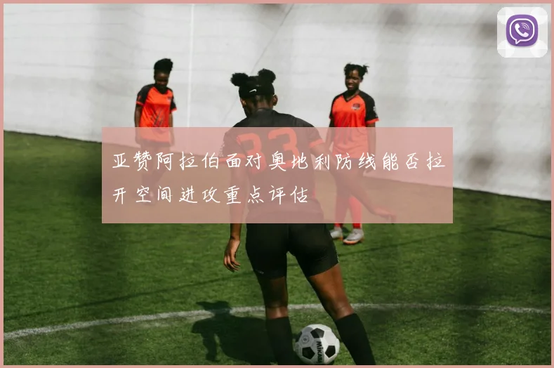 亚赞阿拉伯面对奥地利防线能否拉开空间进攻重点评估