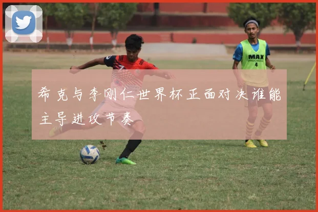 希克与李刚仁世界杯正面对决谁能主导进攻节奏