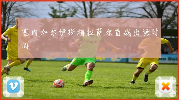 塞内加尔伊斯梅拉萨尔首战出场时间
