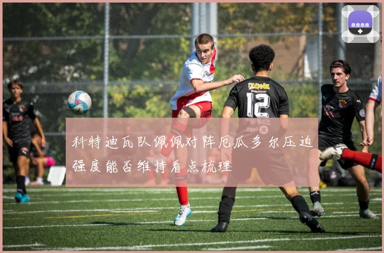 科特迪瓦队佩佩对阵厄瓜多尔压迫强度能否维持看点梳理