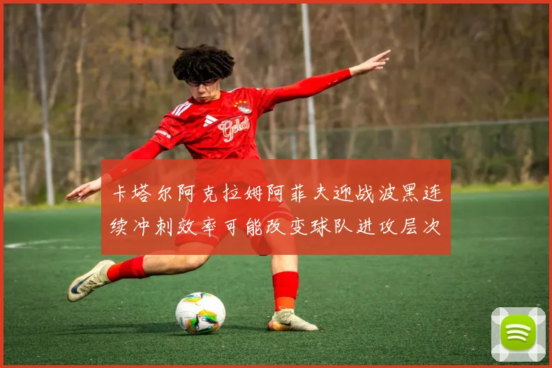 卡塔尔阿克拉姆阿菲夫迎战波黑连续冲刺效率可能改变球队进攻层次