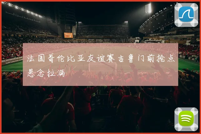 法国哥伦比亚友谊赛吉鲁门前抢点悬念拉满