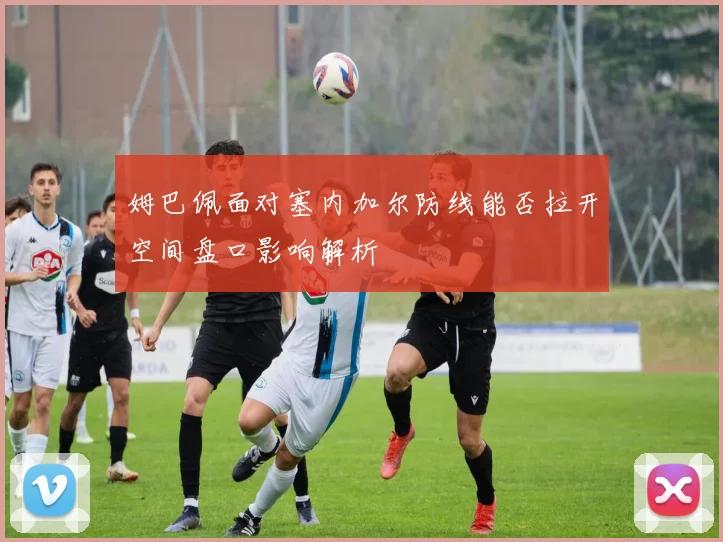 姆巴佩面对塞内加尔防线能否拉开空间盘口影响解析