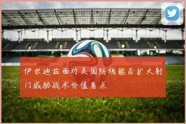 伊尔迪兹面对美国防线能否扩大射门威胁战术价值看点